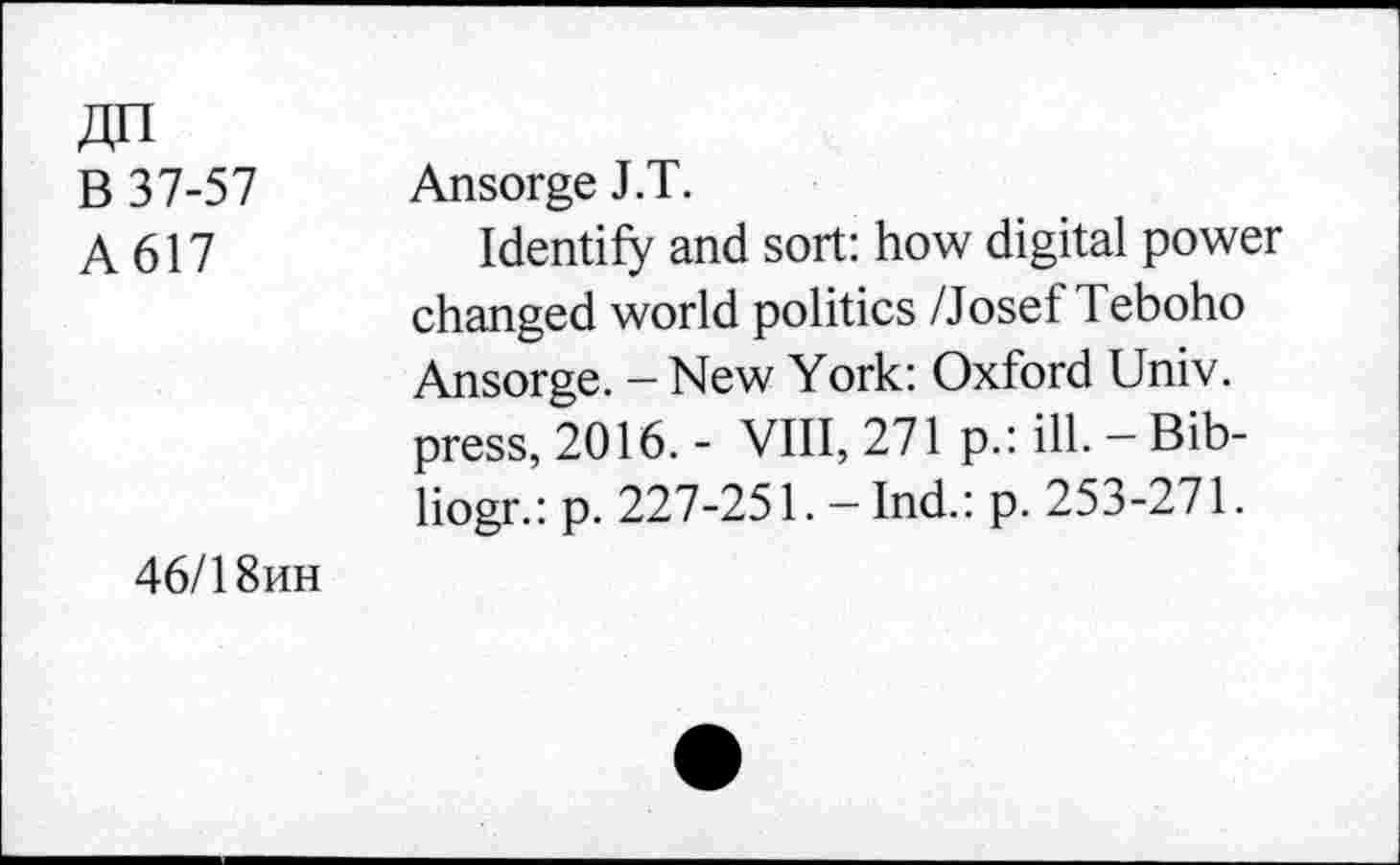 ﻿An
B 37-57 A617
Ansorge J.T.
Identify and sort: how digital power changed world politics /Josef Teboho Ansorge. - New York: Oxford Univ, press, 2016. - VIII, 271 p.: ill. — Bib-liogr.: p. 227-251. — Ind.: p. 253-271.
46/1 8hh